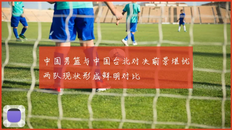 中国男篮与中国台北对决前景堪忧两队现状形成鲜明对比