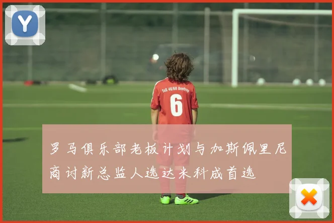 罗马俱乐部老板计划与加斯佩里尼商讨新总监人选达米科成首选