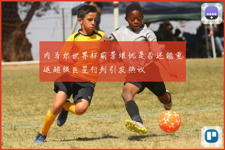 内马尔世界杯前景堪忧是否还能重返超级巨星行列引发热议