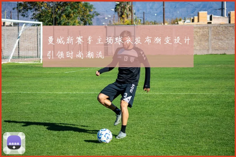曼城新赛季主场球衣发布渐变设计引领时尚潮流
