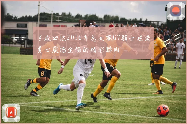 亨森回忆2016年总决赛G7骑士逆袭勇士震撼全场的精彩瞬间