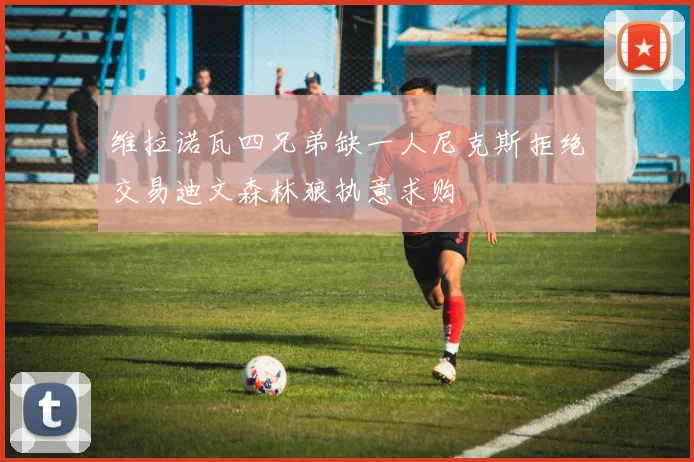 维拉诺瓦四兄弟缺一人尼克斯拒绝交易迪文森林狼执意求购