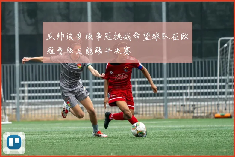 瓜帅谈多线争冠挑战希望球队在欧冠晋级后能踢半决赛